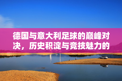 德国与意大利足球的巅峰对决，历史积淀与竞技魅力的交织