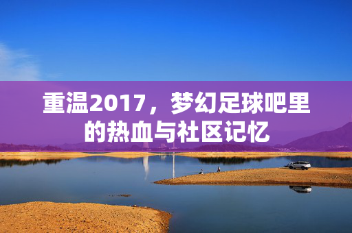 重温2017，梦幻足球吧里的热血与社区记忆
