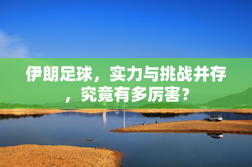 伊朗足球，实力与挑战并存，究竟有多厉害？
