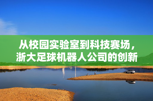 从校园实验室到科技赛场，浙大足球机器人公司的创新之路与未来展望，从校园实验室到科技赛场，浙大足球机器人公司的创新之路与未来展望