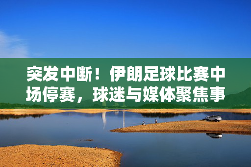突发中断！伊朗足球比赛中场停赛，球迷与媒体聚焦事件背后深层原因