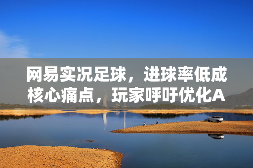 网易实况足球，进球率低成核心痛点，玩家呼吁优化AI与机制