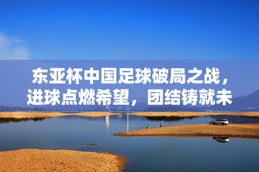 东亚杯中国足球破局之战，进球点燃希望，团结铸就未来