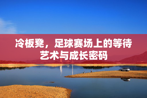 冷板凳，足球赛场上的等待艺术与成长密码
