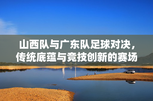 山西队与广东队足球对决，传统底蕴与竞技创新的赛场交锋