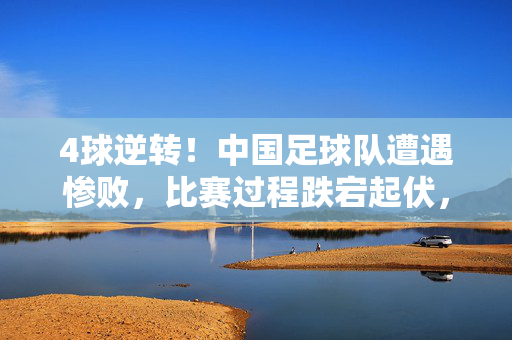 4球逆转！中国足球队遭遇惨败，比赛过程跌宕起伏，细节暴露深层问题