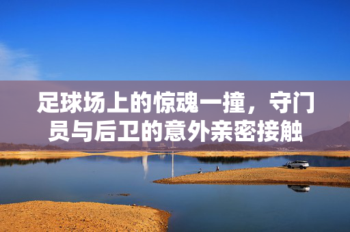 足球场上的惊魂一撞，守门员与后卫的意外亲密接触