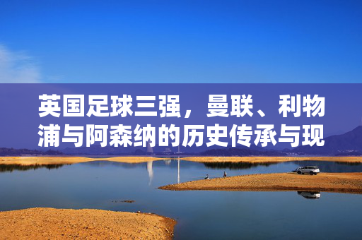 英国足球三强，曼联、利物浦与阿森纳的历史传承与现代辉煌，英国足球三强，曼联、利物浦与阿森纳的历史传承与现代辉煌