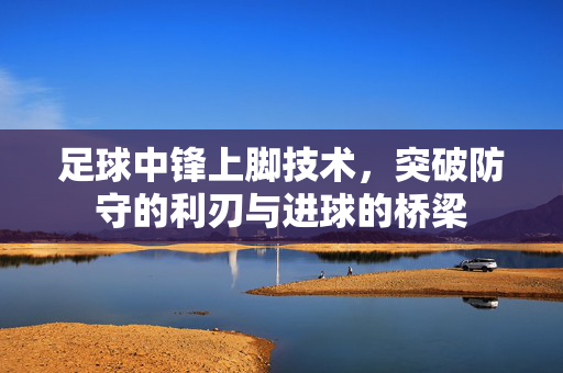 足球中锋上脚技术，突破防守的利刃与进球的桥梁