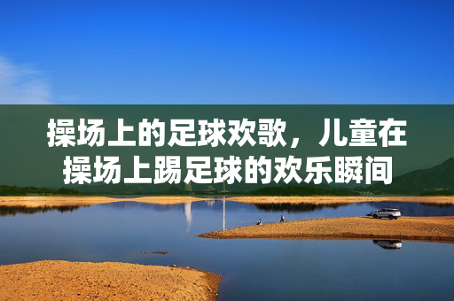 操场上的足球欢歌,儿童在操场上踢足球的欢乐瞬间