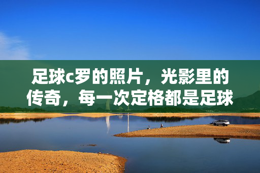 足球c罗的照片，光影里的传奇，每一次定格都是足球史上的精彩注脚，光影里的C罗传奇，足球史上的每一次精彩定格