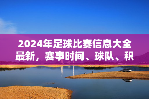 2024年足球比赛信息大全最新，赛事时间、球队、积分榜等全方位解析，2024年足球比赛信息大全，赛事时间、球队、积分榜等全方位解析