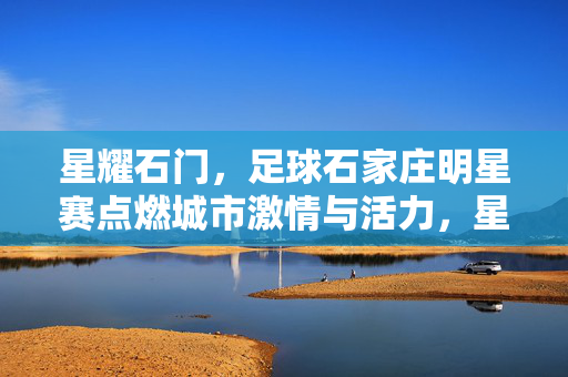 星耀石门，足球石家庄明星赛点燃城市激情与活力，星耀石门，足球石家庄明星赛点燃城市激情与活力