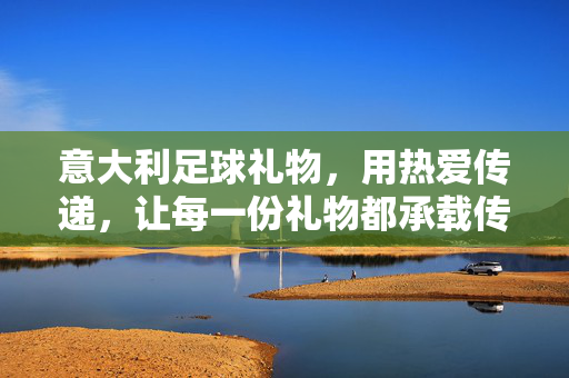 意大利足球礼物，用热爱传递，让每一份礼物都承载传奇，意大利足球礼物，用热爱传递，让每一份都承载传奇