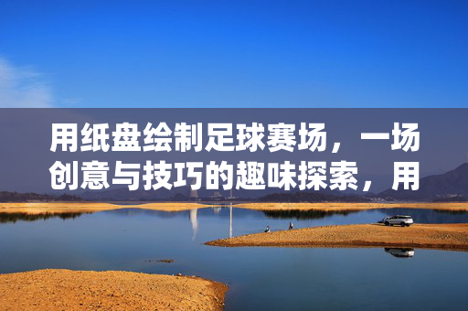 用纸盘绘制足球赛场，一场创意与技巧的趣味探索，用纸盘绘制足球赛场，一场创意与技巧的趣味探索