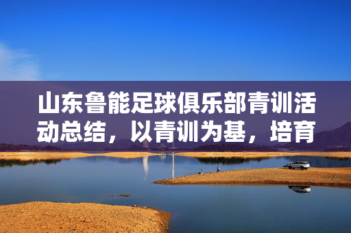 山东鲁能足球俱乐部青训活动总结，以青训为基，培育足球未来，山东鲁能足球俱乐部青训活动总结，以青训为基，培育足球未来