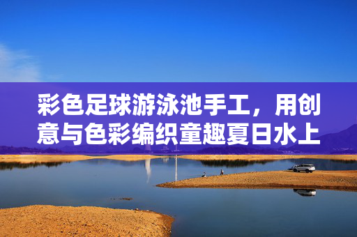 彩色足球游泳池手工，用创意与色彩编织童趣夏日水上游乐园，彩色足球游泳池手工，用创意与色彩编织童趣夏日水上游乐园
