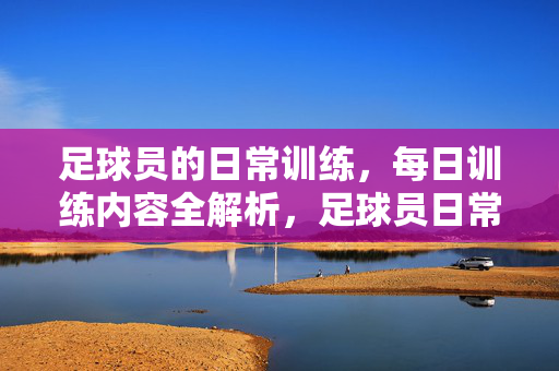 足球员的日常训练,每日训练内容全解析,足球员日常训练,每日训练内容全解析