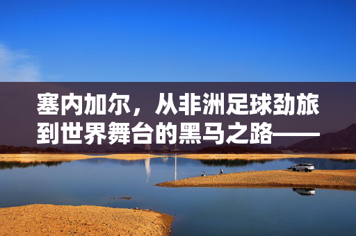 塞内加尔，从非洲足球劲旅到世界舞台的黑马之路——它是否算得上足球强国？塞内加尔，从非洲足球劲旅到世界舞台黑马，它是否算得上足球强国？