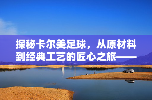 探秘卡尔美足球,从原材料到经典工艺的匠心之旅——卡尔美足球制作全解析,探秘卡尔美足球,从原材料到经典工艺的匠心之旅——卡尔美足球制作全解析