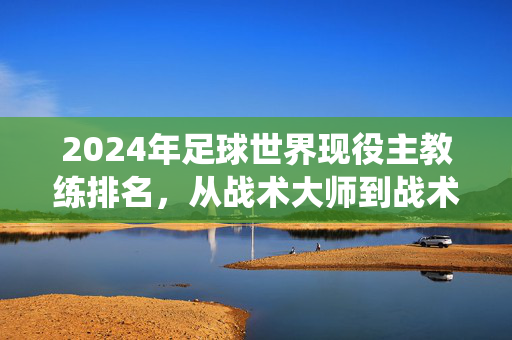 2024年足球世界现役主教练排名，从战术大师到战术革命者，谁执牛耳？2024年足球现役主教练排名，从战术大师到战术革命者，谁执牛耳？