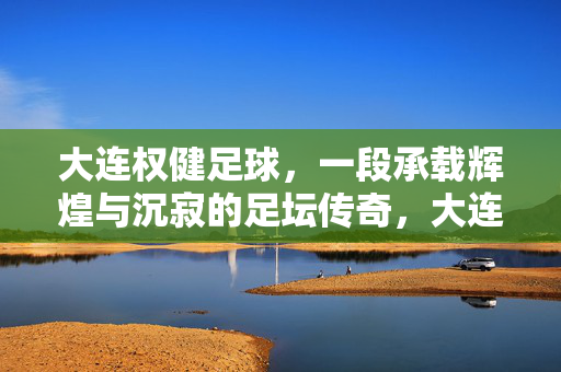 大连权健足球，一段承载辉煌与沉寂的足坛传奇，大连权健足球，一段承载辉煌与沉寂的足坛传奇