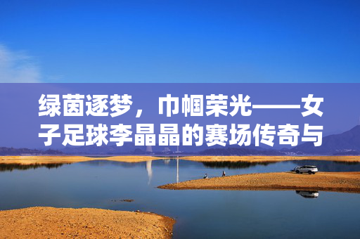 绿茵逐梦，巾帼荣光——女子足球李晶晶的赛场传奇与时代印记，绿茵逐梦，巾帼荣光——女子足球李晶晶的赛场传奇与时代印记