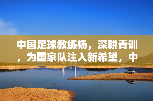 中国足球教练杨，深耕青训，为国家队注入新希望，中国足球教练杨深耕青训，为国家队注入新希望