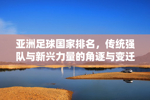 亚洲足球国家排名，传统强队与新兴力量的角逐与变迁，亚洲足球国家排名，传统强队与新兴力量的角逐与变迁