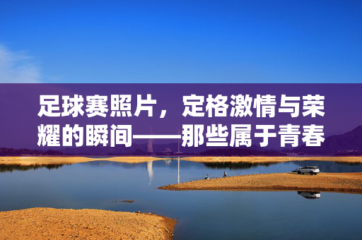足球赛照片，定格激情与荣耀的瞬间——那些属于青春的足球印记，足球赛照片，定格激情与荣耀的瞬间——那些属于青春的足球印记