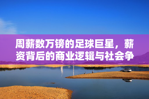 周薪数万镑的足球巨星，薪资背后的商业逻辑与社会争议，周薪数万镑的足球巨星，薪资背后的商业逻辑与社会争议