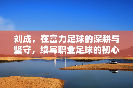 刘成，在富力足球的深耕与坚守，续写职业足球的初心与担当，刘成，深耕富力足球，续写职业足球的初心与担当
