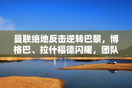 曼联绝地反击逆转巴黎，博格巴、拉什福德闪耀，团队精神铸就逆转奇迹，曼联绝地反击逆转巴黎，博格巴、拉什福德闪耀，团队精神铸就逆转奇迹