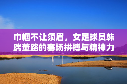 巾帼不让须眉，女足球员韩瑞董路的赛场拼搏与精神力量，巾帼不让须眉，女足球员韩瑞董路的赛场拼搏与精神力量