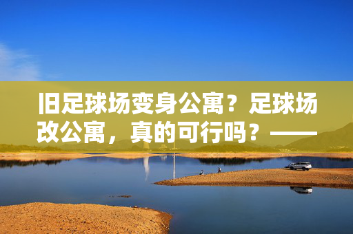 旧足球场变身公寓？足球场改公寓，真的可行吗？——一场关于空间再利用的探讨，旧足球场变身公寓？足球场改公寓，真的可行吗？——一场关于空间再利用的探讨