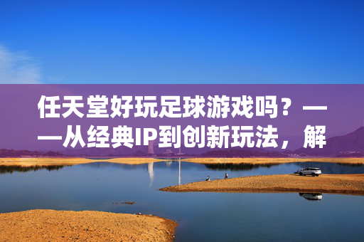 任天堂好玩足球游戏吗？——从经典IP到创新玩法，解构任天堂足球游戏的独特魅力，任天堂好玩足球游戏吗？——从经典IP到创新玩法，解构任天堂足球游戏的独特魅力