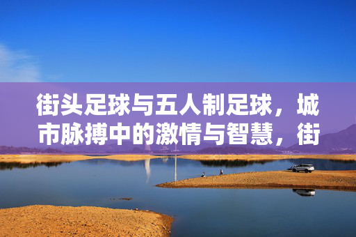 街头足球与五人制足球，城市脉搏中的激情与智慧，街头足球与五人制足球，城市脉搏中的激情与智慧