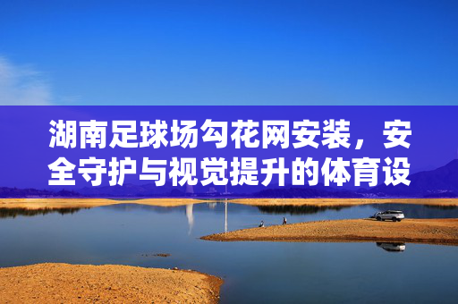 湖南足球场勾花网安装,安全守护与视觉提升的体育设施升级工程,湖南足球场勾花网安装,安全守护与视觉提升的体育设施升级工程