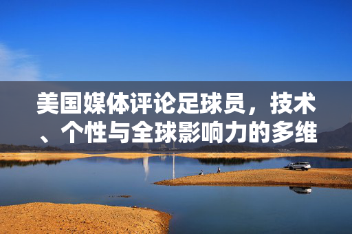美国媒体评论足球员，技术、个性与全球影响力的多维视角，美国媒体从技术、个性与全球影响力多维度评论足球员