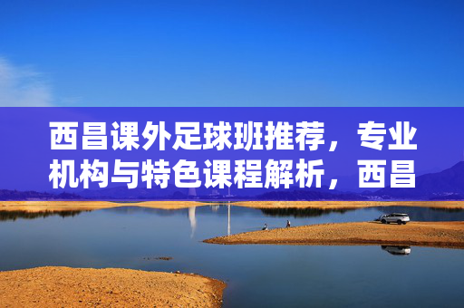 西昌课外足球班推荐，专业机构与特色课程解析，西昌课外足球班推荐，专业机构与特色课程解析