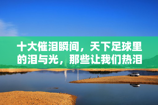 十大催泪瞬间，天下足球里的泪与光，那些让我们热泪盈眶的足球记忆，天下足球十大催泪瞬间，泪与光中的足球记忆