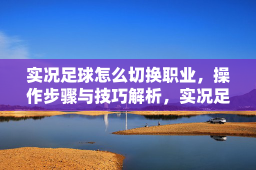 实况足球怎么切换职业，操作步骤与技巧解析，实况足球切换职业，操作步骤与技巧解析