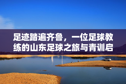 足迹踏遍齐鲁，一位足球教练的山东足球之旅与青训启示，足迹踏遍齐鲁，一位足球教练的山东足球之旅与青训启示