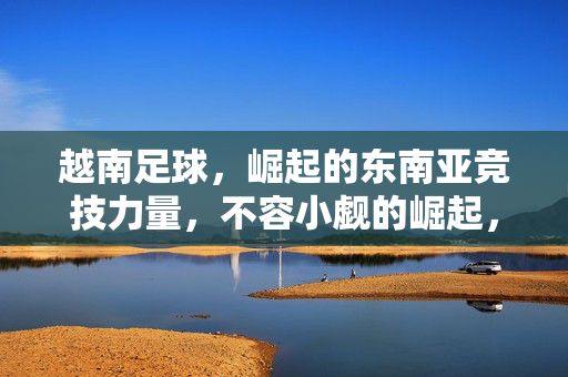 越南足球,崛起的东南亚竞技力量,不容小觑的崛起,越南足球,崛起的东南亚竞技力量,不容小觑的崛起