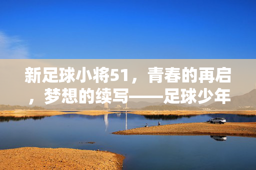 新足球小将51，青春的再启，梦想的续写——足球少年们的热血新篇章，新足球小将51，青春的再启，梦想的续写——足球少年们的热血新篇章