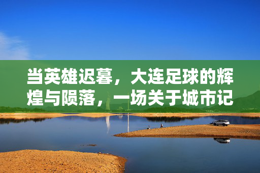 当英雄迟暮，大连足球的辉煌与陨落，一场关于城市记忆的哀歌，当英雄迟暮，大连足球的辉煌与陨落，一场关于城市记忆的哀歌