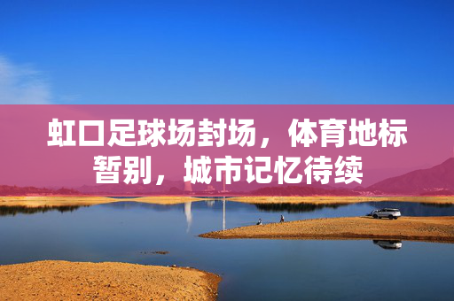虹口足球场封场，体育地标暂别，城市记忆待续