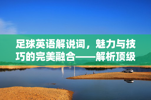 足球英语解说词，魅力与技巧的完美融合——解析顶级解说员的精彩演绎
