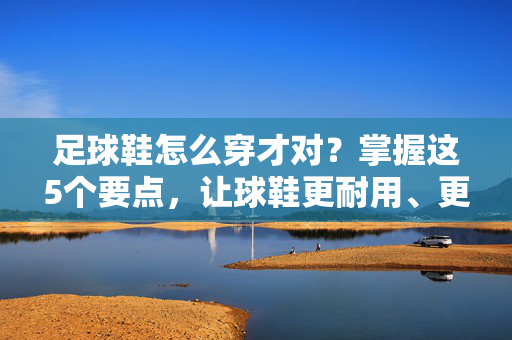足球鞋怎么穿才对？掌握这5个要点，让球鞋更耐用、更舒适，助你踢球更高效！