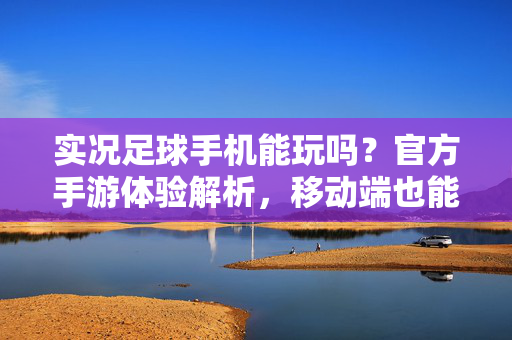 实况足球手机能玩吗？官方手游体验解析，移动端也能享受足球盛宴，实况足球手机能玩吗？官方手游体验解析，移动端足球盛宴